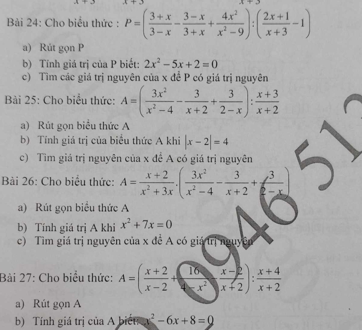 x+ 
Bài 24: Cho biểu thức : P=( (3+x)/3-x - (3-x)/3+x + 4x^2/x^2-9 ):( (2x+1)/x+3 -1)
a) Rút gọn P
b) Tính giá trị của P biết: 2x^2-5x+2=0
c) Tìm các giá trị nguyên của x để P có giá trị nguyên 
Bài 25: Cho biểu thức: A=( 3x^2/x^2-4 - 3/x+2 + 3/2-x ): (x+3)/x+2 
a) Rút gọn biểu thức A 
b) Tính giá trị của biểu thức A khi |x-2|=4
c) Tìm giá trị nguyên của x để A có giá trị nguyên 
Bài 26: Cho biểu thức: A= (x+2)/x^2+3x · ( 3x^2/x^2-4 - 3/x+2 + 3/2-x )
a) Rút gọn biểu thức A 
b) Tính giá trị A khi x^2+7x=0
c) Tìm giá trị nguyên của x để A có giá trị nguyên 
Bài 27: Cho biểu thức: A=( (x+2)/x-2 + 16/x-2 ·  (x-2)/x+2 ): (x+4)/x+2 
a) Rút gọn A 
b) Tính giá trị của A biết: x^2-6x+8=0