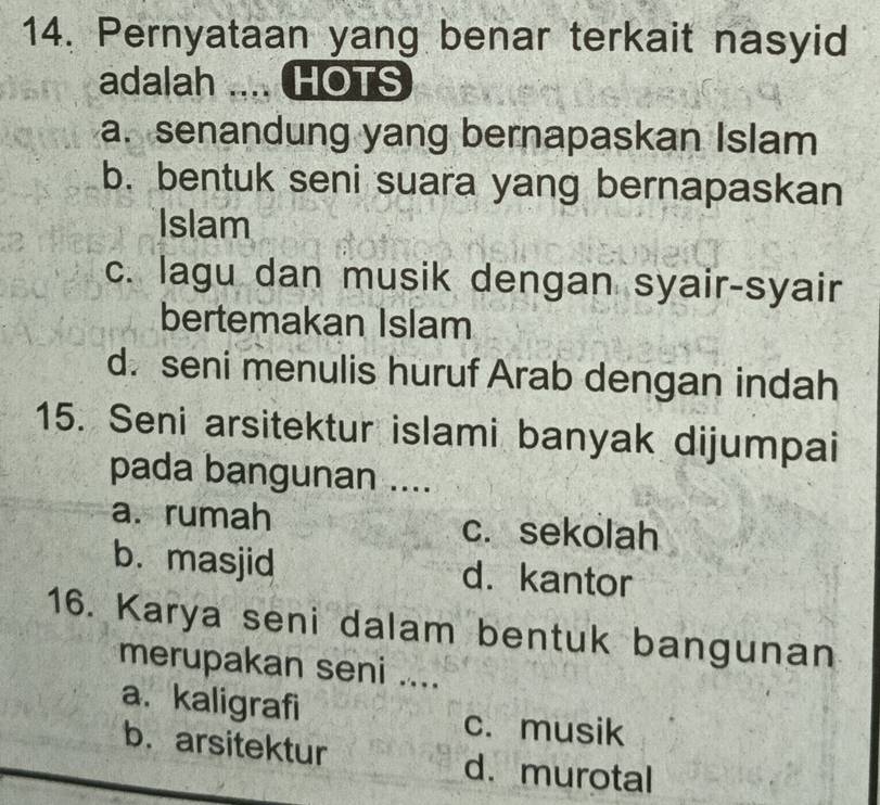 Pernyataan yang benar terkait nasyid
adalah _. HOTS
a. senandung yang bernapaskan Islam
b. bentuk seni suara yang bernapaskan
Islam
c. lagu dan musik dengan syair-syair
bertemakan Islam
d. seni menulis huruf Arab dengan indah
15. Seni arsitektur islami banyak dijumpai
pada bangunan ....
a. rumah c. sekolah
b. masjid d. kantor
16. Karya seni dalam bentuk bangunan
merupakan seni ....
a. kaligrafi c. musik
b. arsitektur d. murotal