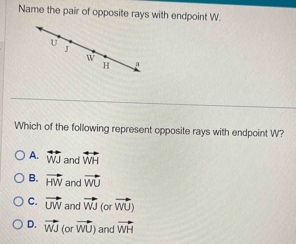 Name the pair of opposite rays with endpoint W.
Which of the following represent opposite rays with endpoint W?
A. overleftrightarrow WJ and overleftrightarrow WH
B. vector HW and vector WU
C. vector UW and vector WJ (or vector WU)
D. vector WJ (or vector WU) and vector WH