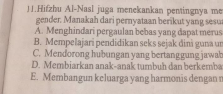 Hifzhu Al-Nasl juga menekankan pentingnya me
gender. Manakah dari pernyataan berikut yang sesua
A. Menghindari pergaulan bebas yang dapat merus
B. Mempelajari pendidikan seks sejak dini guna un
C. Mendorong hubungan yang bertanggung jawab
D. Membiarkan anak-anak tumbuh dan berkemba
E. Membangun keluarga yang harmonis dengan n