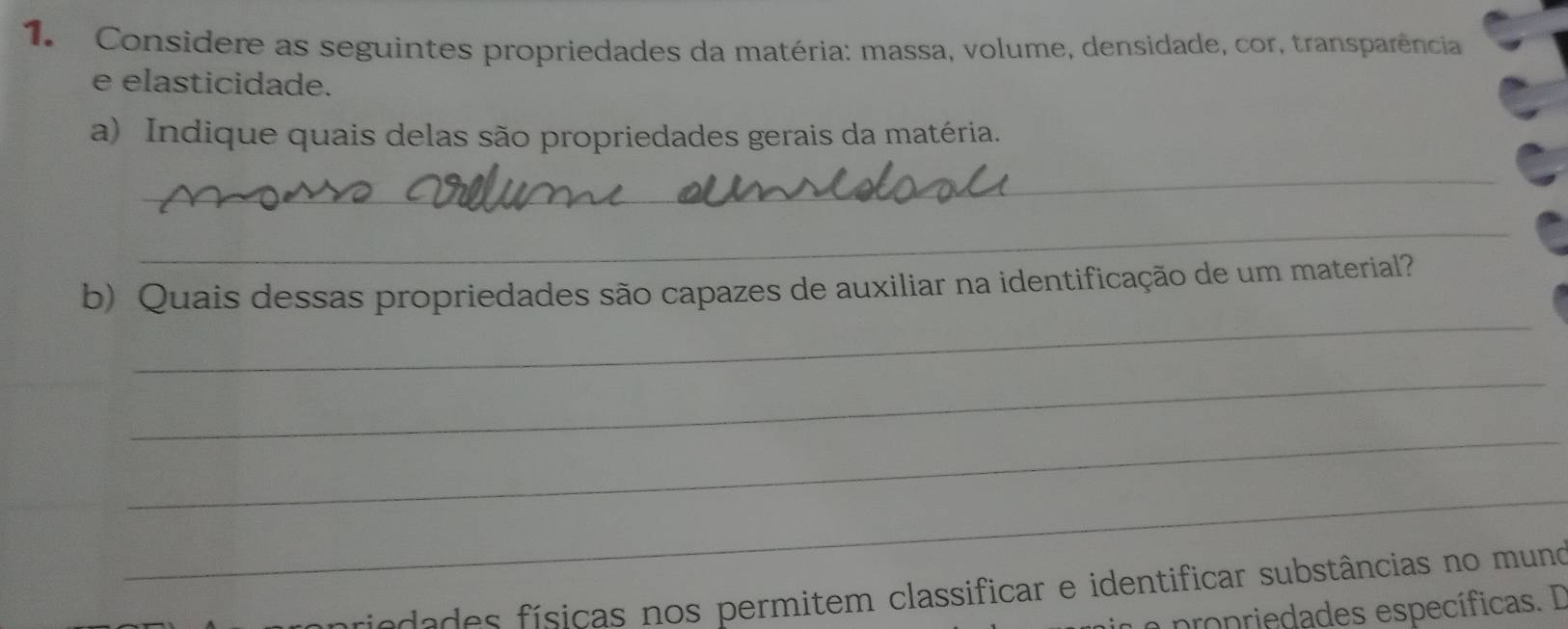 Considere as seguintes propriedades da matéria: massa, volume, densidade, cor, transparência 
e elasticidade. 
a) Indique quais delas são propriedades gerais da matéria. 
_ 
_ 
_ 
b) Quais dessas propriedades são capazes de auxiliar na identificação de um material? 
_ 
_ 
_ 
priedades físicas nos permitem classificar e identificar substâncias no muno 
a propriedades específicas. I