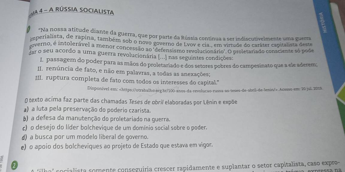 MA 4 - A RÚSSIA SOCIALISTA
“Na nossa atitude diante da guerra, que por parte da Rússia continua a ser indiscutivelmente uma guerra
imperialista, de rapina, também sob o novo governo de Lvov e cia., em virtude do caráter capitalista deste
governo, é intolerável a menor concessão ao 'defensismo revolucionário'. O proletariado consciente só pode
dar o seu acordo a uma guerra revolucionária [...] nas seguintes condições:
I. passagem do poder para as mãos do proletariado e dos setores pobres do campesinato que a ele aderem;
II. renúncia de fato, e não em palavras, a todas as anexações;
III. ruptura completa de fato com todos os interesses do capital.”
Disponível em:. Acesso em: 20 jul. 2019.
0 texto acima faz parte das chamadas Teses de obril elaboradas por Lênin e expõe
a) a luta pela preservação do poderio czarista.
b) a defesa da manutenção do proletariado na guerra.
c) o desejo do líder bolchevique de um domínio social sobre o poder.
d) a busca por um modelo liberal de governo.
e) o apoio dos bolchevíques ao projeto de Estado que estava em vigor.
2
ih a' s ialista somente conseguiria crescer rapidamente e suplantar o setor capitalista, caso expro-