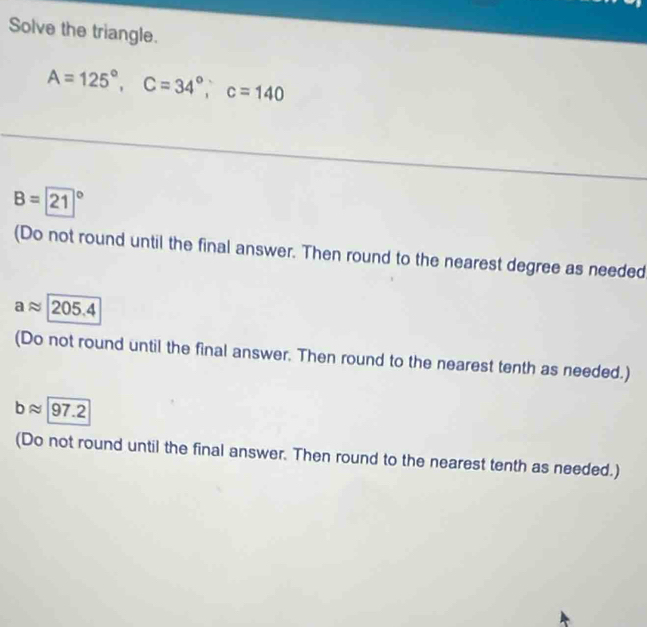 Solve the triangle.
A=125°, C=34°, C=140
B=21
(Do not round until the final answer. Then round to the nearest degree as needed
aapprox 205.4
(Do not round until the final answer. Then round to the nearest tenth as needed.)
bapprox 97.2
(Do not round until the final answer. Then round to the nearest tenth as needed.)