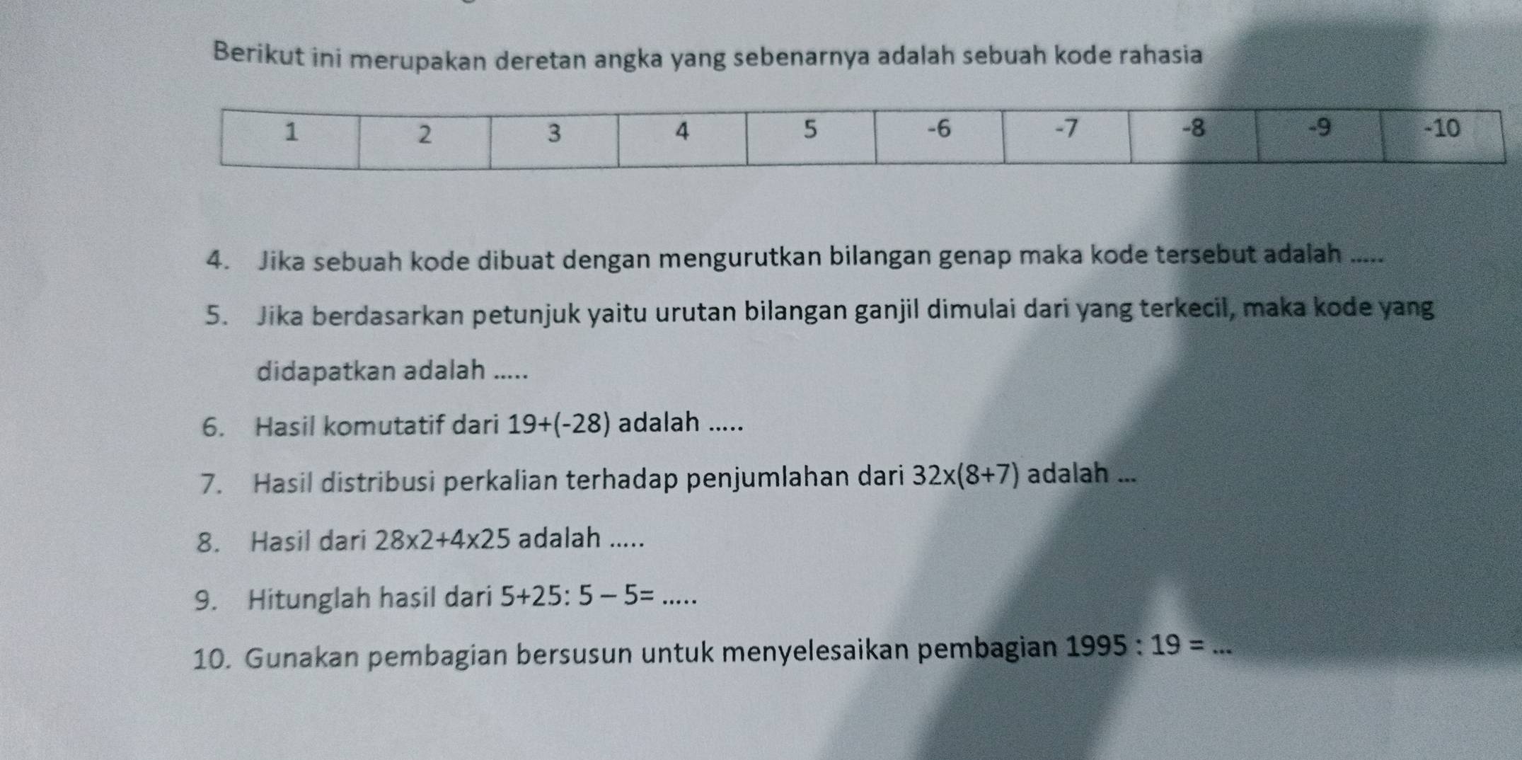 Berikut ini merupakan deretan angka yang sebenarnya adalah sebuah kode rahasia 
4. Jika sebuah kode dibuat dengan mengurutkan bilangan genap maka kode tersebut adalah ..... 
5. Jika berdasarkan petunjuk yaitu urutan bilangan ganjil dimulai dari yang terkecil, maka kode yang 
didapatkan adalah ..... 
6. Hasil komutatif dari 19+(-28) adalah ..... 
7. Hasil distribusi perkalian terhadap penjumlahan dari 32* (8+7) adalah ... 
8. Hasil dari 28* 2+4* 25 adalah ..... 
9. Hitunglah hasil dari 5+25:5-5=... 
10. Gunakan pembagian bersusun untuk menyelesaikan pembagian 1995:19=...