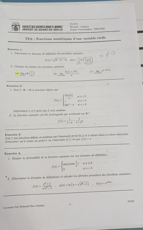 faculté des sciences dhar el Mahraz  Module : Analyse TC-PC
Université sidi mohamed ben AbdellaH * Année Universitaire : 2024-2025
TD1 : Fonctions numériques d'une variable réelle
Exercice 1.
Déterminer le domaine de définition des fonctions suivantes :
f(x)=sqrt(6-|x-2|);g(x)= 1/x ln ( (e^x-1)/(x) )
2. Calculer les limites des fonctions suivantes
(a) limlimits _xto 0xE( 1/x ) (b) limlimits _nto +∈fty  (ln (1+e^(2x)))/x , (c) limlimits _xto +∈fty e^(x-sin (x)).
_
Exercice 2.
1. Soit f:Rto R la fonction définie par
f(x)=beginarrayl  sin (ax)/x six<0 1six=0 2k^x-xsix>0endarray.
Déterminer a et b pour que f soit continue.
2. La fonction suivante est-elle prolongeable par continuité sur R?
_
f(x)= 1/1-x - 2/1-x^2 .
Exercice 3.
Soit f une fonction définie et continue sur l'intervalle fermé [0,1] et à valeurs dans ce même intervalle.
_
Démontrer qu'il existe un point x de l'intervalle [0,1] tel que f(x)=x.
Exercice 4.
1. Étudier la dérivabilité de la fonction suivante sur son domaine de définition.
f(x)=beginarrayl sin (x)sin ( 1/x )six!= 0 0six=0endarray.
*  2. Déterminer le domaine de définitions et calculer les dérivées premières des fonctions suivantes ;
_
f(x)= (x^2+1)/sqrt(x^3-1) ,g(x)=ln (x+sqrt(x^2+1)),h(x)=e^(xln x).
_
FSDM
Université Sidi Mobamed Ben Abdellah - 1 -