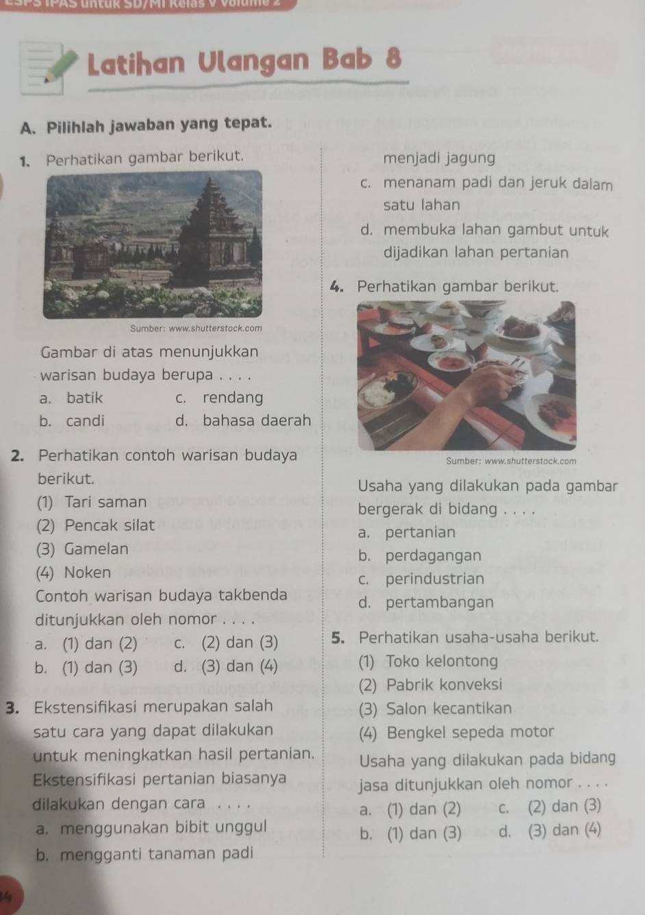 L=atihan Ulangan Bab 8
A. Pilihlah jawaban yang tepat.
1. Perhatikan gambar berikut. menjadi jagung
c. menanam padi dan jeruk dalam
satu lahan
d. membuka lahan gambut untuk
dijadikan lahan pertanian
4. Perhatikan gambar berikut.
Sumber: www.shutterstock.com
Gambar di atas menunjukkan
warisan budaya berupa . . . .
a. batik c. rendang
b. candi d. bahasa daerah
2. Perhatikan contoh warisan budaya Sumber: www.shutterstock.com
berikut.
Usaha yang dilakukan pada gambar
(1) Tari saman bergerak di bidang . . . .
(2) Pencak silat
a. pertanian
(3) Gamelan b. perdagangan
(4) Noken
c. perindustrian
Contoh warisan budaya takbenda d. pertambangan
ditunjukkan oleh nomor . . . .
a. (1) dan (2) c. (2) dan (3) 5. Perhatikan usaha-usaha berikut.
b. (1) dan (3) d. (3) dan (4) (1) Toko kelontong
(2) Pabrik konveksi
3. Ekstensifikasi merupakan salah (3) Salon kecantikan
satu cara yang dapat dilakukan (4) Bengkel sepeda motor
untuk meningkatkan hasil pertanian. Usaha yang dilakukan pada bidang
Ekstensifikasi pertanian biasanya jasa ditunjukkan oleh nomor . . . .
dilakukan dengan cara . . . . c. (2) dan (3)
a. (1) dan (2)
a. menggunakan bibit unggul d. (3) dan (4)
b. (1) dan (3)
b. mengganti tanaman padi
1