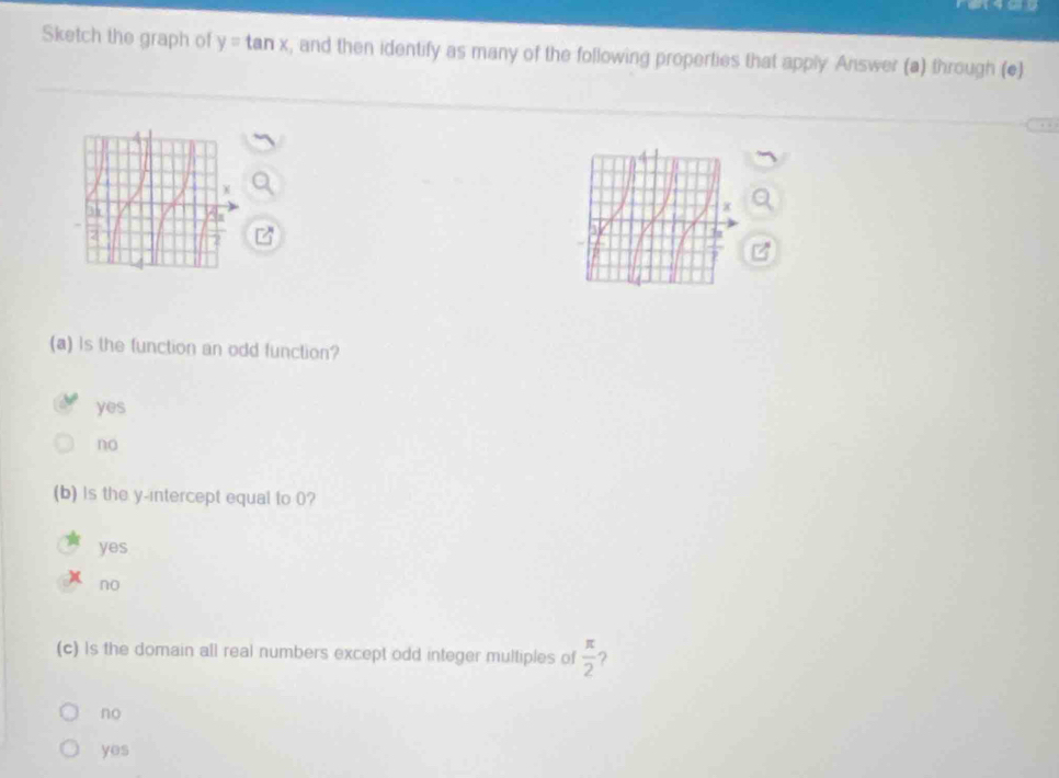 Sketch the graph of y=tan x , and then identify as many of the following properties that apply Answer (a) through (e)
(a) Is the function an odd function?
yes
no
(b) is the y-intercept equal to 0?
yes
no
(c) Is the domain all real numbers except odd integer multiples of  π /2  ?
no
yes