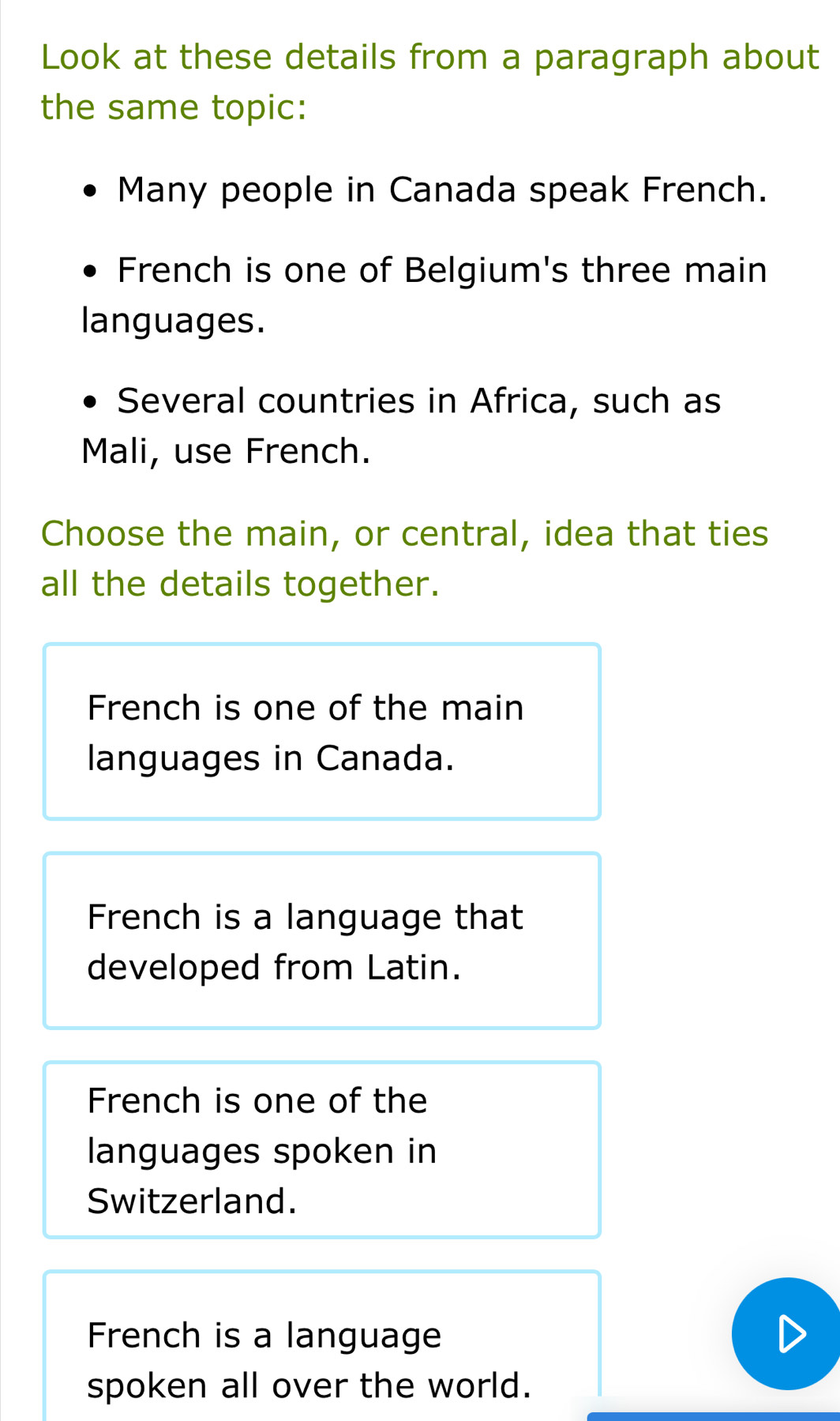 Look at these details from a paragraph about
the same topic:
Many people in Canada speak French.
French is one of Belgium's three main
languages.
Several countries in Africa, such as
Mali, use French.
Choose the main, or central, idea that ties
all the details together.
French is one of the main
languages in Canada.
French is a language that
developed from Latin.
French is one of the
languages spoken in
Switzerland.
French is a language
spoken all over the world.