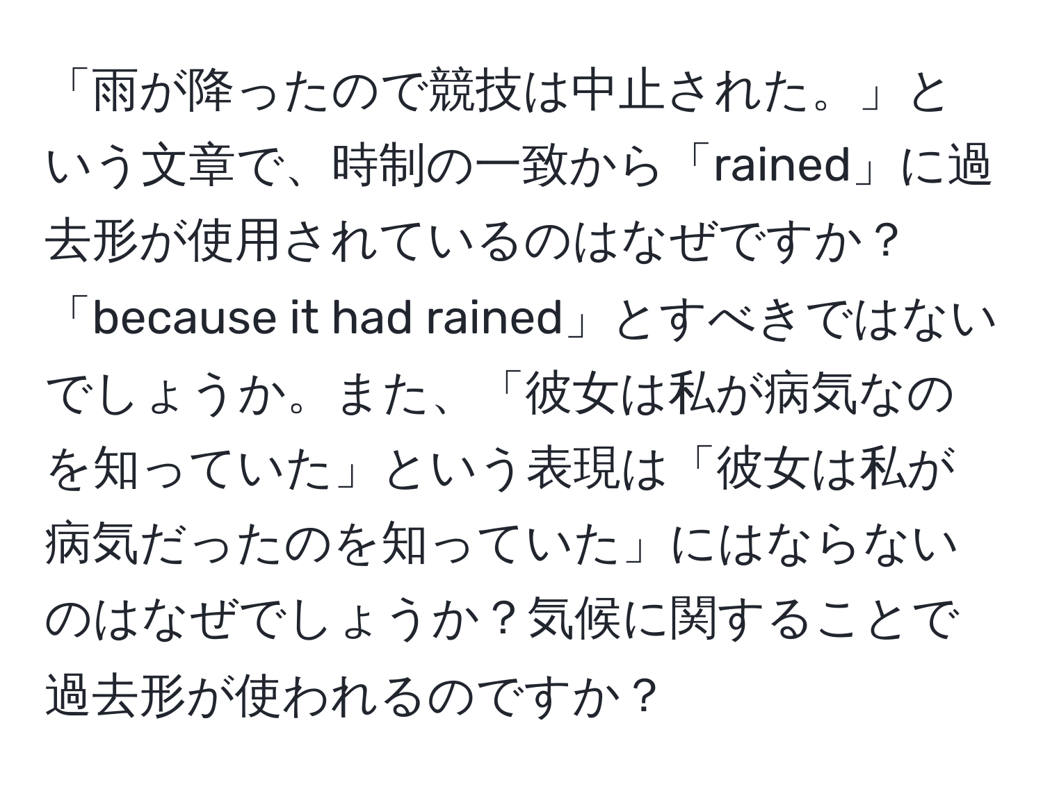 「雨が降ったので競技は中止された。」という文章で、時制の一致から「rained」に過去形が使用されているのはなぜですか？「because it had rained」とすべきではないでしょうか。また、「彼女は私が病気なのを知っていた」という表現は「彼女は私が病気だったのを知っていた」にはならないのはなぜでしょうか？気候に関することで過去形が使われるのですか？