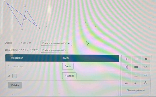 D
H
E
F G
Dado: ∠ D≌ ∠ G Enviar a la demostración 
Demostrar: △ DEFsim △ GEH Enviar a la demostración 
Proposición Razón 
+ × 
1 ∠ D≌ ∠ G Dado ≅ 
 □ /□   = 
2 V ¿Razón? 
⊥ overline AB
∠ 
Validar 
É es un ángulo recto