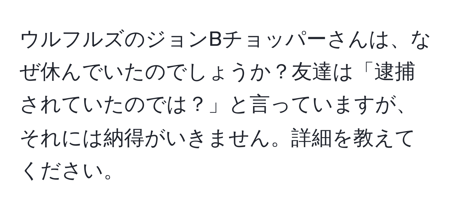 ウルフルズのジョンBチョッパーさんは、なぜ休んでいたのでしょうか？友達は「逮捕されていたのでは？」と言っていますが、それには納得がいきません。詳細を教えてください。