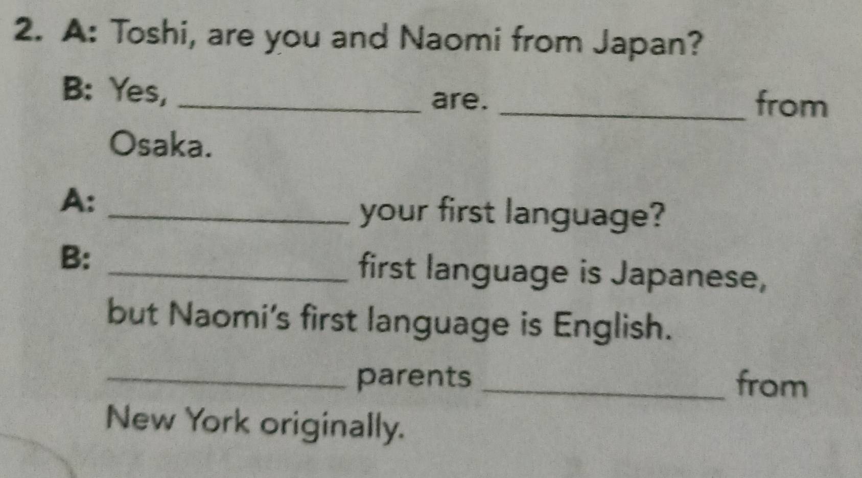 A: Toshi, are you and Naomi from Japan? 
B: Yes,_ 
are. _from 
Osaka. 
A: 
_your first language? 
B: 
_first language is Japanese, 
but Naomi's first language is English. 
_parents _from 
New York originally.