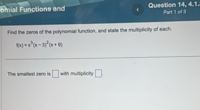 omial Functions and Question 14, 4.1. 
Part 1 of 3 
Find the zeros of the polynomial function, and state the multiplicity of each.
f(x)=x^3(x-3)^2(x+9)
The smallest zero is □ with multiplicity □ .