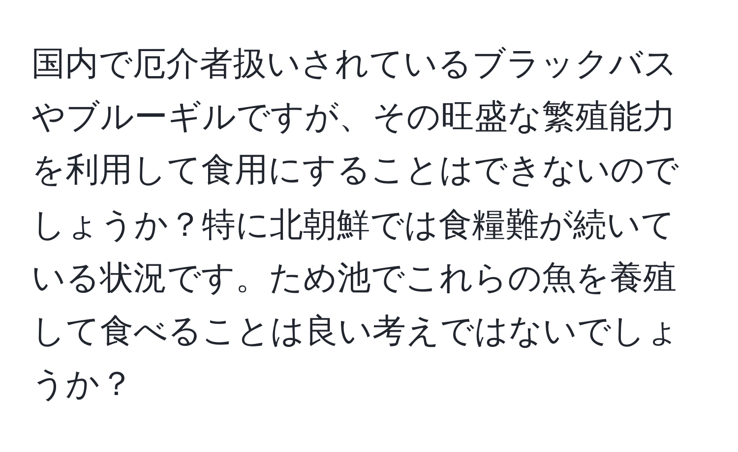 国内で厄介者扱いされているブラックバスやブルーギルですが、その旺盛な繁殖能力を利用して食用にすることはできないのでしょうか？特に北朝鮮では食糧難が続いている状況です。ため池でこれらの魚を養殖して食べることは良い考えではないでしょうか？