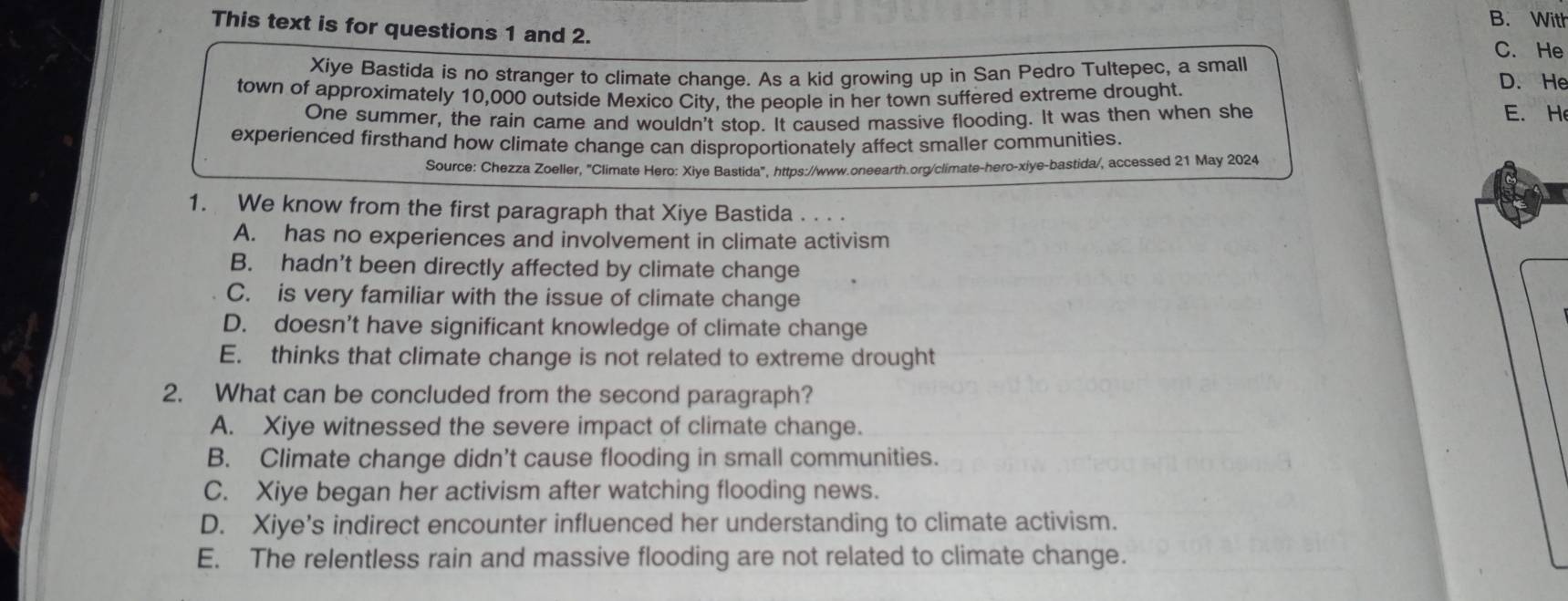 B. With
This text is for questions 1 and 2.
C. He
Xiye Bastida is no stranger to climate change. As a kid growing up in San Pedro Tultepec, a small D. He
town of approximately 10,000 outside Mexico City, the people in her town suffered extreme drought.
One summer, the rain came and wouldn't stop. It caused massive flooding. It was then when she
E. H
experienced firsthand how climate change can disproportionately affect smaller communities.
Source: Chezza Zoeller, "Climate Hero: Xiye Bastida", https://www.oneearth.org/climate-hero-xiye-bastida/, accessed 21 May 2024
1. We know from the first paragraph that Xiye Bastida . . . .
A. has no experiences and involvement in climate activism
B. hadn’t been directly affected by climate change
C. is very familiar with the issue of climate change
D. doesn’t have significant knowledge of climate change
E. thinks that climate change is not related to extreme drought
2. What can be concluded from the second paragraph?
A. Xiye witnessed the severe impact of climate change.
B. Climate change didn’t cause flooding in small communities.
C. Xiye began her activism after watching flooding news.
D. Xiye’s indirect encounter influenced her understanding to climate activism.
E. The relentless rain and massive flooding are not related to climate change.