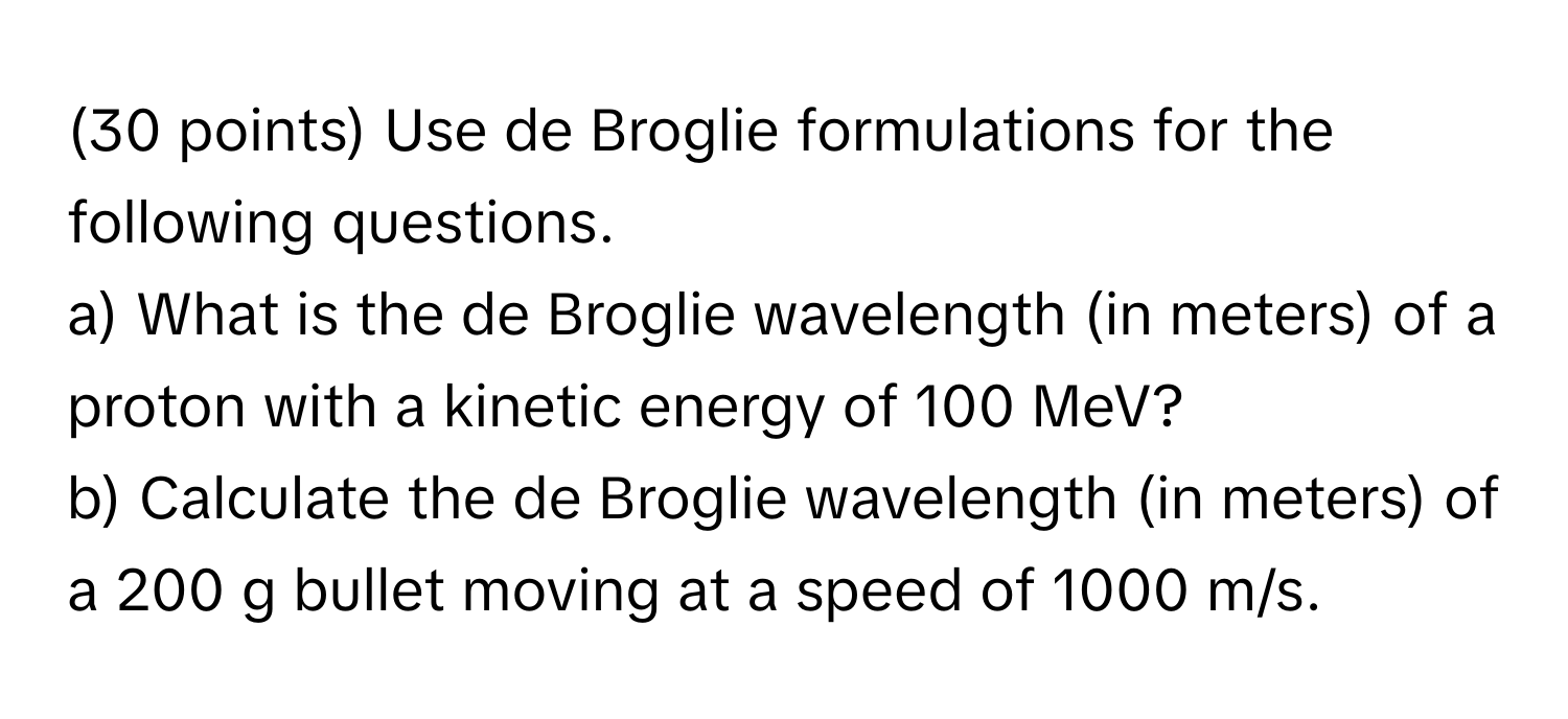 Use de Broglie formulations for the following questions. 
a) What is the de Broglie wavelength (in meters) of a proton with a kinetic energy of 100 MeV?
b) Calculate the de Broglie wavelength (in meters) of a 200 g bullet moving at a speed of 1000 m/s.