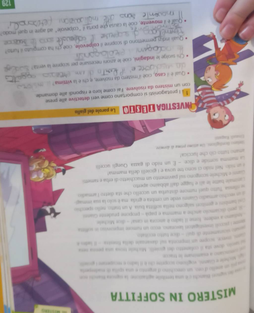 MISTERO IN SOFFITTA
osa de signori Bianchi c è una tertibile agitazione: la signora Bianchi non
s pl un anello d'oro, un orecchino d'argento e una spilia di madrepería
gl Michele e Gianni, vogliono scoprire cli é il ladro e recuperare I giniello
así  cominciano a esaminare le tracce
sá lavolo, dove sta il colanetto del gioielli, Michele trova una penna nera
ars, invece: scopre un impronta sul davanzale deila finestra - Il ladr e
aissato sicuramente di qui! - dice tutto eccitato
sestre i piccoli investigatori lavorano, ecco un rumore improwiso in soffitta
Aediamo a vedere, forse il ladro è ancora in casa! - dice Michele
S, peró diciamolo anche a mamma e papà - propone prudente Gianni
cosi bambini e genitori salgono nella soffitta buia. A un tratto, nello specchio
a vecchio armadio Gianni vede un ombra e grida: ma è solo la sua immagi
se rillessa. Tutto quel rumore disturba un uccello che sta dietro l'armadio
Canimale batte le ali e fugge dall abbaino aperto.
Ganni e Michele scorgono sul pavimento un mucchietto di erba e rametti
é un nido. Nel nido ci sono tre uova e i gioielli della mamma!
La mamma sorride e dice: - È un nido di gazza. Quegli uccelli
amano tutto ciò che luccica!
Stelato Bondiglicna. Un attimo prima di dormire.
Einaudi Ragazzi
Investica Δ óστο Le parole del giallo
1 à I protagonisti si comportano come veri detective alle prese
con un mistero da risolvere. Fai come loro e rispondi alle domande
Qual è il caso, cioè il'mistero da risolvere, e chi è la víttima?
Chi svolge le indagini, cioè le azioni necessarie per scoprire la verità?
Quali indizi permettono di scoprire il colpevole, cioè chi ha compiuto il furto?
Qual e il movente, cioe la causa che porta il “colpevole” ad agire in quel modo?
_
129