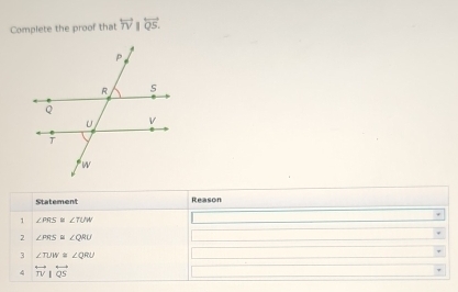 Complete the proof that overleftrightarrow TV||overleftrightarrow QS. 
Statement Reason 
、 ∠ PRS Sr ∠ TUW
2 ∠ PRS ≌ ∠ QRU
3 ∠ TUW≌ ∠ QRU
4 overleftrightarrow TV|overleftrightarrow QS