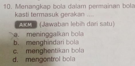 Menangkap bola dalam permainan bola
kasti termasuk gerakan ....
AKM (Jawaban lebih dari satu)
a. meninggalkan bola
b. menghindari bola
c. menghentikan bola
d. mengontrol bola