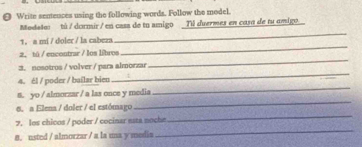 Write senences using the following words. Follow the model. 
Modelo: tú / dormir / en casa de tu amigo Tú duermes en casa de tu amigo. 
1， a mí / doler / la cabeza 
_ 
_ 
2. tú / encontrar / los libros 
_ 
_ 
3. nosotros / volver / para almorzar 
_ 
4. él / poder / bailar bien 
_ 
5. yo / almorzar / a las once y media 
_ 
6. a Elena / doler / el estómago 
_ 
7. los chicos / poder / cocinar asta noche 
8. usted / almorzar / a la una y media