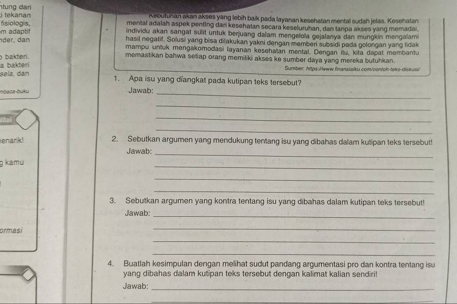 ntung dari 
;i tekanan Kebutuhan akan akses yang lebih baik pada layanan kesehatan mental sudah jelas. Kesehatan 
fisiologis, mental adalah aspek penting dari kesehatan secara keseluruhan, dan tanpa akses yang memadai, 
m adaptif individu akan sangat sulit untuk berjuang dalam mengelola gejalanya dan mungkin mengałami 
der, dan hasil negatif. Solusi yang bisa dilakukan yakni dengan-memberi subsidi pada golongan yang tidak 
mampu untuk mengakomodasi layanan kesehatan mental. Dengan itu, kita dapat membantu 
bakteri. memastikan bahwa setiap orang memiliki akses ke sumber daya yang mereka butuhkan. 
a bakteri Sumber: https://www.finansialku.com/contoh-teks-diskusi/ 
sela, dan 1. Apa isu yang diangkat pada kutipan teks tersebut? 
mbaca-buku Jawab: 
_ 
_ 
Vilaï 
_ 
_ 
enarik! 2. Sebutkan argumen yang mendukung tentang isu yang dibahas dalam kutipan teks tersebut! 
Jawab:_ 
g kamu 
_ 
_ 
_ 
3. Sebutkan argumen yang kontra tentang isu yang dibahas dalam kutipan teks tersebut! 
Jawab:_ 
ormasi 
_ 
_ 
_ 
4. Buatlah kesimpulan dengan melihat sudut pandang argumentasi pro dan kontra tentang isu 
yang dibahas dalam kutipan teks tersebut dengan kalimat kalian sendiri! 
Jawab:_ 
_