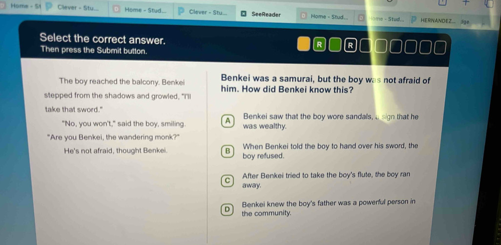 Home - 51 Clever - Stu.. Home - Stud Clever - Stu... SeeReader Home - Stud... Home - Stud... HERNANDEZ... dge
Select the correct answer.
R R
Then press the Submit button.
Benkei was a samurai, but the boy was not afraid of
The boy reached the balcony. Benkei him. How did Benkei know this?
stepped from the shadows and growled, "I'll
take that sword."
Benkei saw that the boy wore sandals, a sign that he
"No, you won't," said the boy, smiling. A was wealthy.
"Are you Benkei, the wandering monk?"
When Benkei told the boy to hand over his sword, the
He's not afraid, thought Benkei. B boy refused.
C After Benkei tried to take the boy's flute, the boy ran
away.
Benkei knew the boy's father was a powerful person in
D the community.