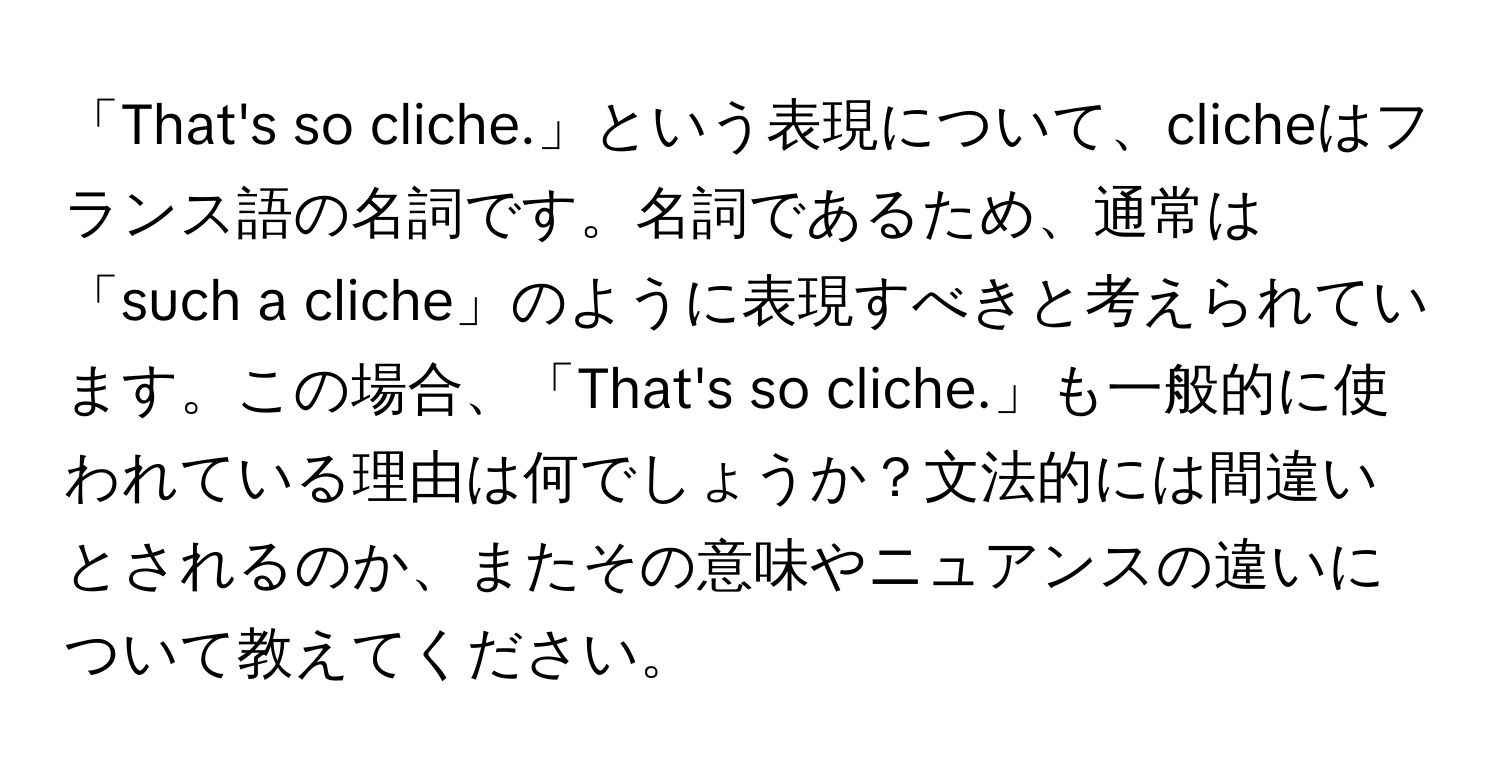 「That's so cliche.」という表現について、clicheはフランス語の名詞です。名詞であるため、通常は「such a cliche」のように表現すべきと考えられています。この場合、「That's so cliche.」も一般的に使われている理由は何でしょうか？文法的には間違いとされるのか、またその意味やニュアンスの違いについて教えてください。