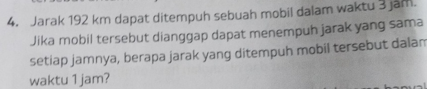 Jarak 192 km dapat ditempuh sebuah mobil dalam waktu 3 jam. 
Jika mobil tersebut dianggap dapat menempuh jarak yang sama 
setiap jamnya, berapa jarak yang ditempuh mobil tersebut dalam 
waktu 1 jam?