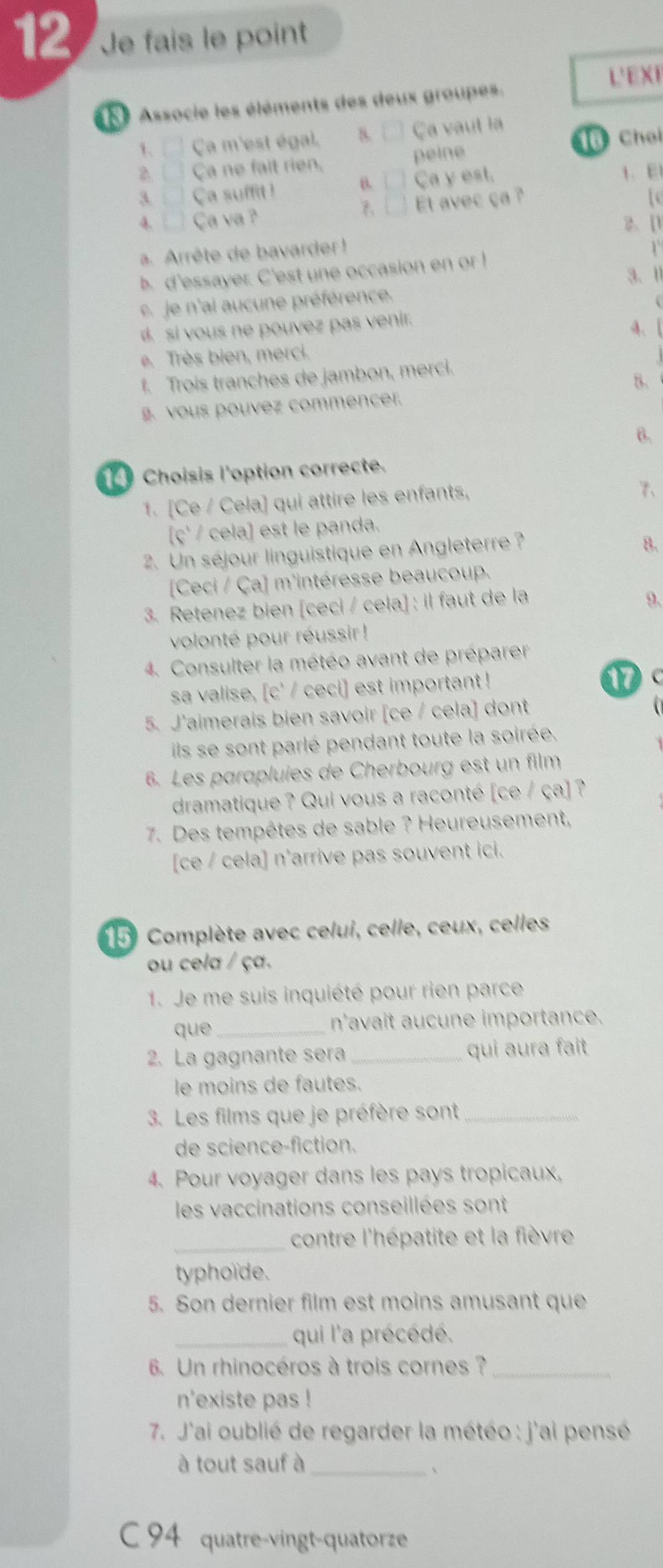 Je fais le point
L' E X F
Associe les éléments des deux groupes.
1.  Ça m'est égal. 8. Ça vaut la
2.   Ça ne fait rien. peine 16 Choi
B.   1. E
3.   Ça suffit ! Ca y est.
4. □ Ca va ?
A Et avec ça ? [c
2、 [
a. Arrête de bavarder  ! 1
b. d'essayer. C'est une occasion en or !
3、Ⅱ
e je n'ai aucune préférence.
si vous ne pouvez pas venir.
4、 [
e. Très bien, merci.
Trois tranches de jambon, merci.
8.
ous pouvez commencer.
6.
Choisis l'option correcte.
1. [Ce / Cela] qui attire les enfants,
7、
[ç / cela] est le panda.
2. Un séjour linguistique en Angleterre  ?
8.
[Ceci / Ça] m'intéresse beaucoup.
3. Retenez bien [ceci / cela] : il faut de la
9.
volonté pour réussir !
4. Consulter la météo avant de préparer
sa valise, [c' / ceci] est important !
17
5. J'aimerais bien savoir [ce / cela] dont
ils se sont parlé pendant toute la soirée.
6. Les parapluies de Cherbourg est un film
dramatique ? Qui vous a raconté [ce / ça] ?
7. Des tempêtes de sable ? Heureusement,
[ce / cela] n'arrive pas souvent ici.
15 Complète avec celui, celle, ceux, celles
ou cela / ça.
1. Je me suis inquiété pour rien parce
que _n'avait aucune importance.
2. La gagnante sera_ qui aura fait
le moins de fautes.
3. Les films que je préfère sont_
de science-fiction.
4. Pour voyager dans les pays tropicaux,
les vaccinations conseillées sont
_contre l'hépatite et la fièvre
typhoïde.
5. Son dernier film est moins amusant que
_qui l'a précédé.
6. Un rhinocéros à trois cornes ?_
n'existe pas !
*  7. J'ai oublié de regarder la météo : j'ai pensé
à tout sauf à_
、
C 94 quatre-vingt-quatorze