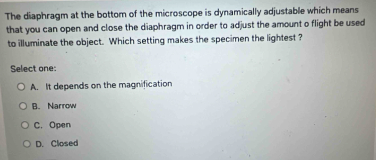 The diaphragm at the bottom of the microscope is dynamically adjustable which means
that you can open and close the diaphragm in order to adjust the amount o flight be used
to illuminate the object. Which setting makes the specimen the lightest ?
Select one:
A. It depends on the magnification
B. Narrow
C. Open
D. Closed