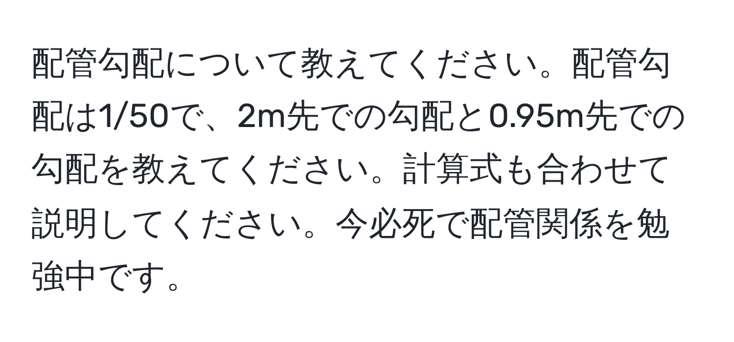 配管勾配について教えてください。配管勾配は1/50で、2m先での勾配と0.95m先での勾配を教えてください。計算式も合わせて説明してください。今必死で配管関係を勉強中です。