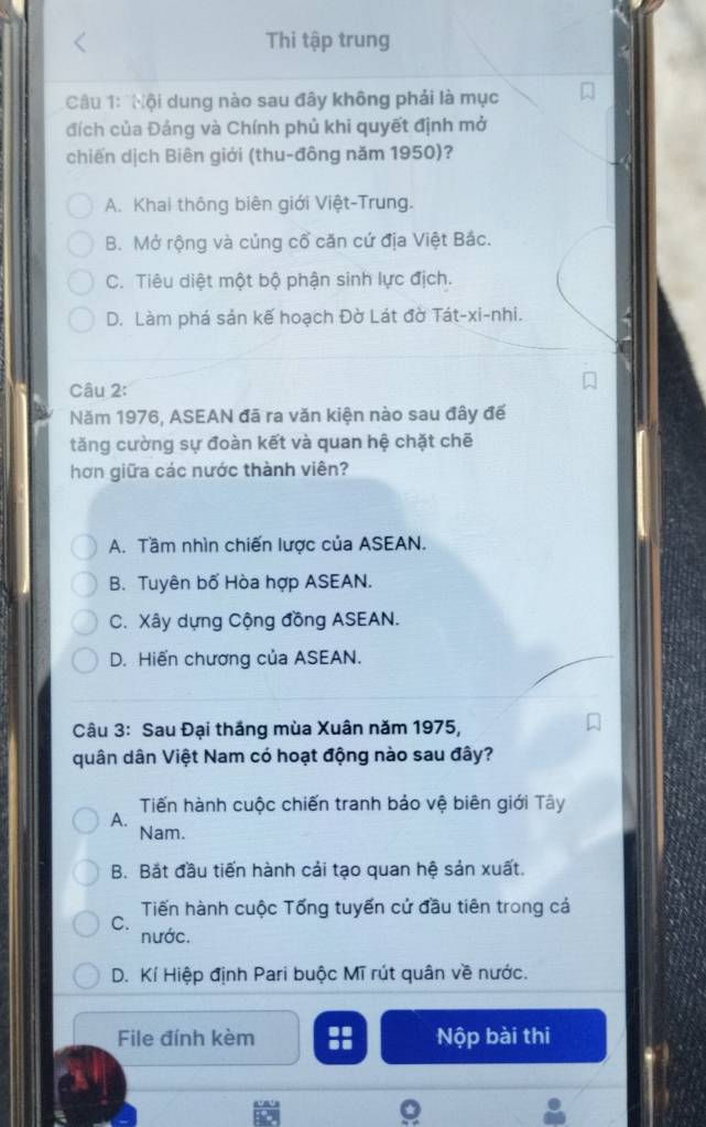 Thi tập trung
Câu 1: 'Nội dung nào sau đây không phải là mục
đích của Đảng và Chính phủ khi quyết định mở
chiến dịch Biên giới (thu-đông năm 1950)?
A. Khai thông biên giới Việt-Trung.
B. Mở rộng và củng cổ căn cứ địa Việt Bắc.
C. Tiêu diệt một bộ phận sinh lực địch.
D. Làm phá sản kế hoạch Đờ Lát đờ Tát-xi-nhi.
Câu 2:
Năm 1976, ASEAN đã ra văn kiện nào sau đây đế
tăng cường sự đoàn kết và quan hệ chặt chē
hơn giữa các nước thành viên?
A. Tầm nhìn chiến lược của ASEAN.
B. Tuyên bố Hòa hợp ASEAN.
C. Xây dựng Cộng đồng ASEAN.
D. Hiến chương của ASEAN.
Câu 3: Sau Đại thắng mùa Xuân năm 1975,
quân dân Việt Nam có hoạt động nào sau đây?
Tiến hành cuộc chiến tranh bảo vệ biên giới Tây
A.
Nam.
B. Bắt đầu tiến hành cải tạo quan hệ sản xuất.
Tiến hành cuộc Tống tuyến cử đầu tiên trong cả
C.
nước.
D. Kí Hiệp định Pari buộc Mĩ rút quân về nước.
File đính kèm :: Nộp bài thi