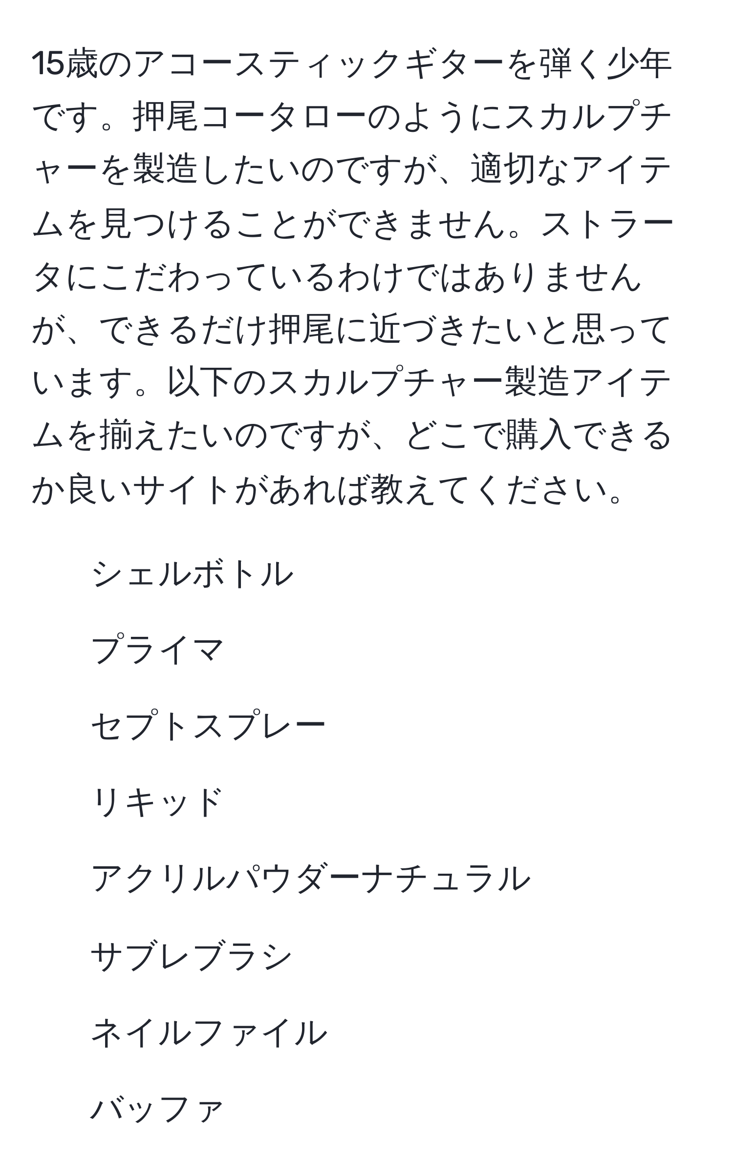 15歳のアコースティックギターを弾く少年です。押尾コータローのようにスカルプチャーを製造したいのですが、適切なアイテムを見つけることができません。ストラータにこだわっているわけではありませんが、できるだけ押尾に近づきたいと思っています。以下のスカルプチャー製造アイテムを揃えたいのですが、どこで購入できるか良いサイトがあれば教えてください。
- シェルボトル
- プライマ
- セプトスプレー
- リキッド
- アクリルパウダーナチュラル
- サブレブラシ
- ネイルファイル
- バッファ