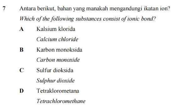 Antara berikut, bahan yang manakah mengandungi ikatan ion?
Which of the following substances consist of ionic bond?
A Kalsium klorida
Calcium chloride
Bì Karbon monoksida
Carbon monoxide
C Sulfur dioksida
Sulphur dioxide
D Tetraklorometana
Tetrachloromethane