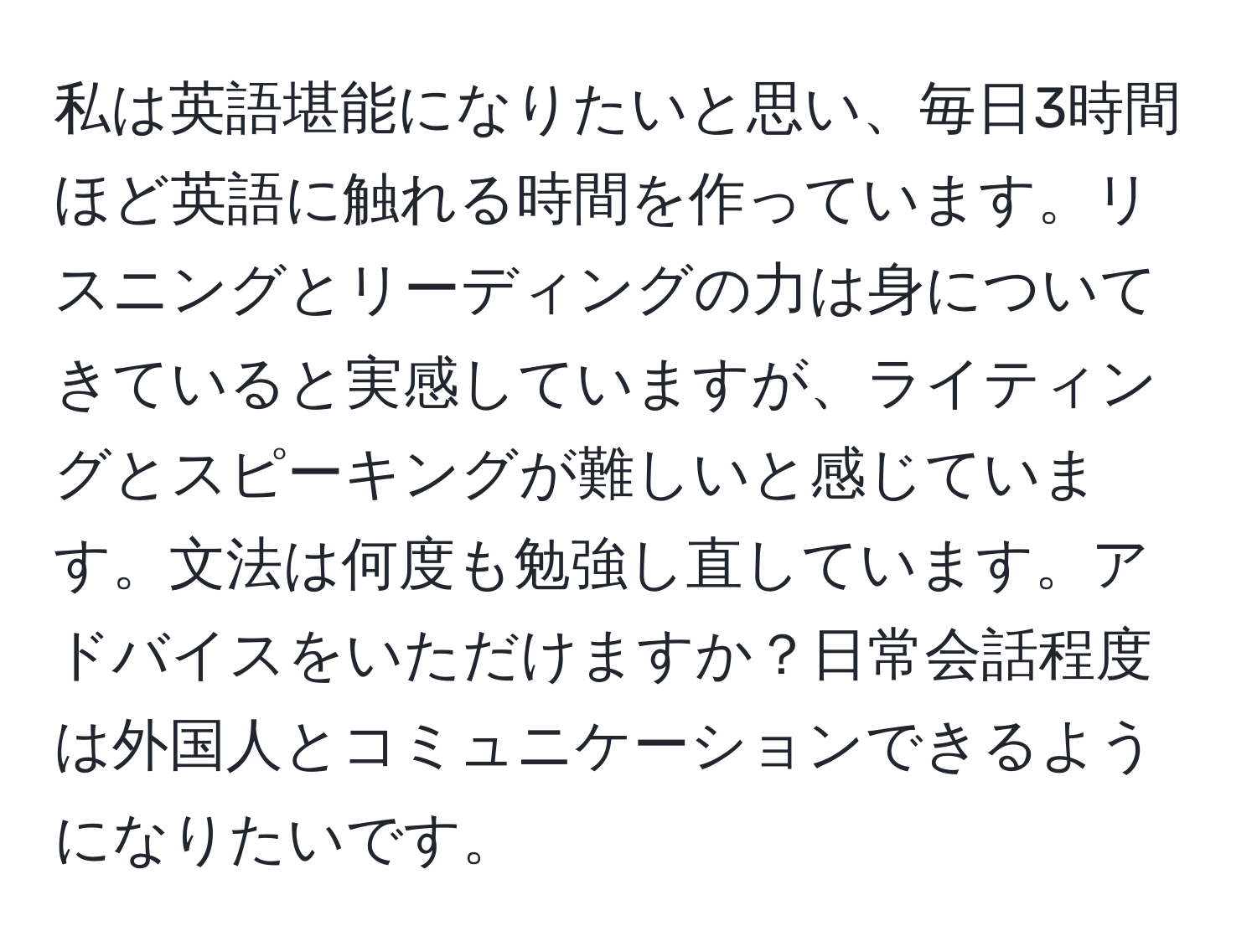 私は英語堪能になりたいと思い、毎日3時間ほど英語に触れる時間を作っています。リスニングとリーディングの力は身についてきていると実感していますが、ライティングとスピーキングが難しいと感じています。文法は何度も勉強し直しています。アドバイスをいただけますか？日常会話程度は外国人とコミュニケーションできるようになりたいです。