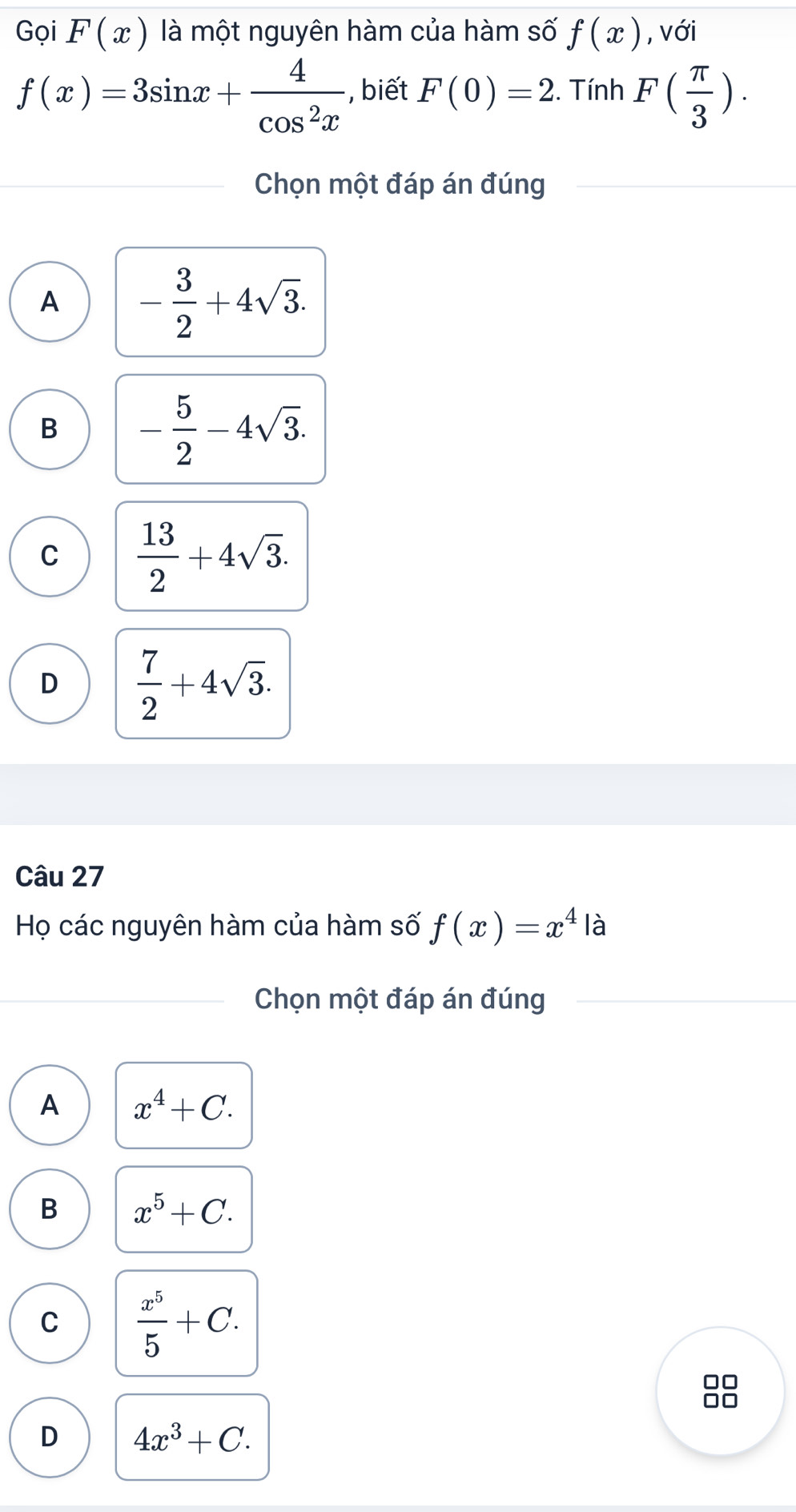 Gọi F(x) là một nguyên hàm của hàm số f(x) , với
f(x)=3sin x+ 4/cos^2x  , biết F(0)=2. Tính F( π /3 ). 
Chọn một đáp án đúng
A - 3/2 +4sqrt(3).
B - 5/2 -4sqrt(3).
C  13/2 +4sqrt(3).
D  7/2 +4sqrt(3). 
Câu 27
Họ các nguyên hàm của hàm số f(x)=x^4 là
Chọn một đáp án đúng
A x^4+C.
B x^5+C.
C  x^5/5 +C. 
8
D 4x^3+C.