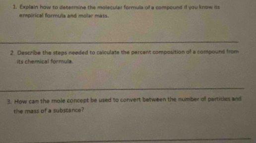 Explain how to determine the molecular formula of a compound if you know its 
empirical formula and molar mass. 
2. Describe the steps needed to calculate the percent composition of a compound from 
its chemical formula. 
3. How can the mole concept be used to convert between the number of particles and 
the mass of a substance?