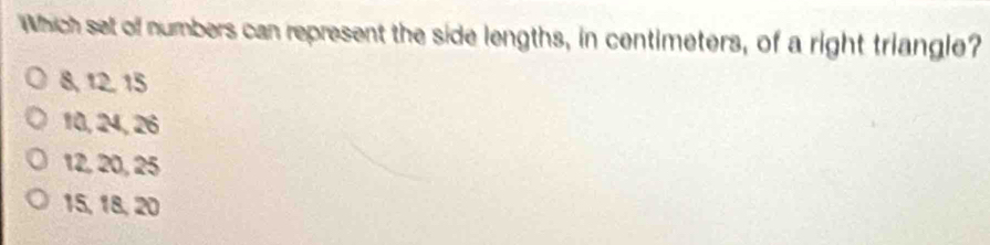 Which set of numbers can represent the side lengths, in centimeters, of a right triangle?
8, 12. 15
10, 24, 26
12, 20, 25
15, 18, 20