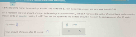 Salma is putting money into a savings account. She starts with $350 in the savings account, and each week she adds $40. 
Let S represent the total amount of money in the savings account (in dollars), and let W represent the number of weeks Saïma has been adding 
money. Write an equation relating S to PI. Then use this equation to find the totall amount of money in the savings account after 16 weeks
Equation □ -□
Total amount of money after 16 weeks :