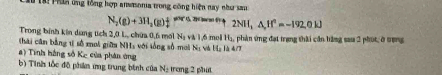 ầu Tại Phân ứng tổng hợp ammonia trong công hiện nay như sau
N_2(g)+3H_2(g)downarrow != 50°(12)( 2NH_3 △ ,H^0=-192,0kJ
Trong bính kin dung tích 2, 0 L, chứa 0, 6 mốl N_2 và 1,6 mol H_1 phản ứng đạt trang thài cần băng sau 2 phút, ở trạng 
thái cân bằng tị số mot giữa NHị với lổng số mol N_s và H_2 là 4/7
a) Tinh hắng số Kế của phản ứng 
b) Tính tốc độ phân ứng trung binh của N_2 trong 2 phut