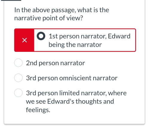 In the above passage, what is the
narrative point of view?
× 1st person narrator, Edward
being the narrator
2nd person narrator
3rd person omniscient narrator
3rd person limited narrator, where
we see Edward's thoughts and
feelings.