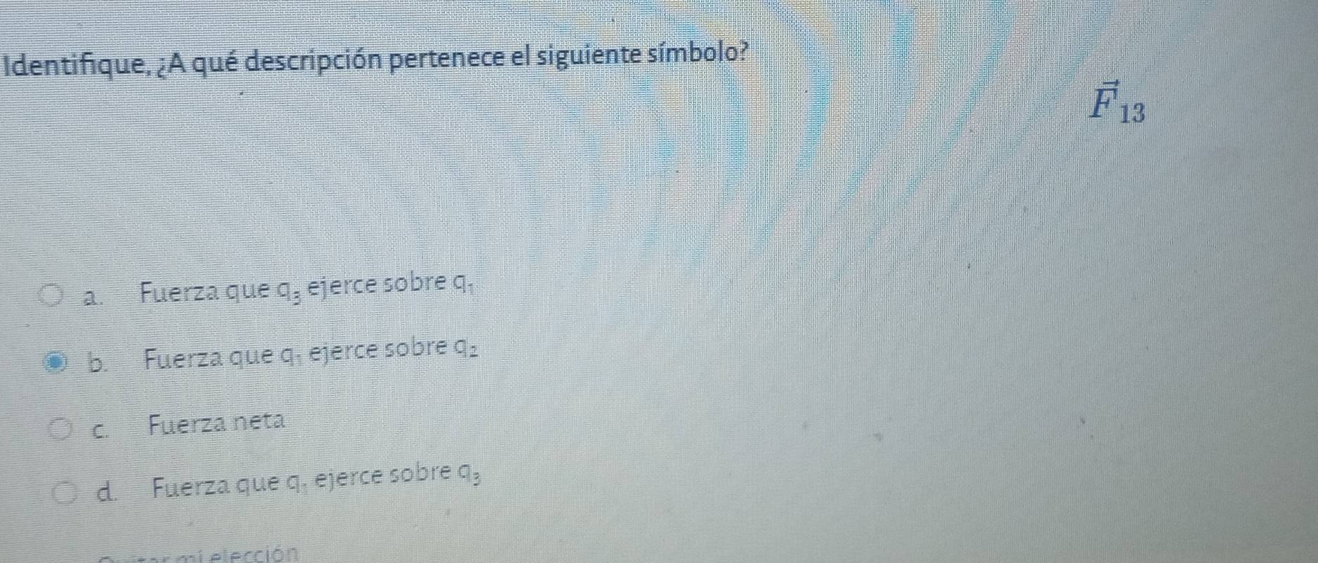 Identifique, ¿A qué descripción pertenece el siguiente símbolo?
vector F_13
a. Fuerza que q_3 ejerce sobre q,
b. Fuerza que q, ejerce sobre q_2
c. Fuerza neta
d. Fuerza que q, ejerce sobre q_3
mi elección