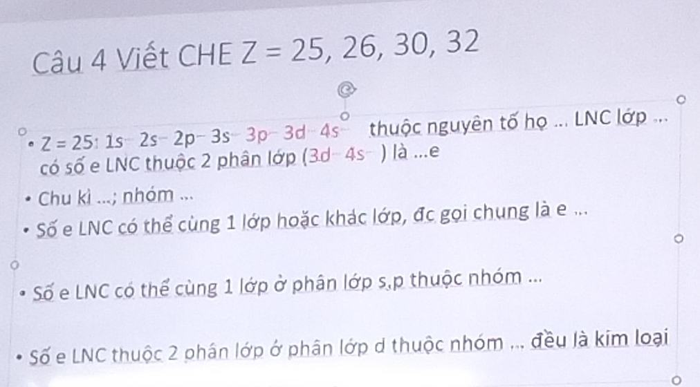 Viết CHE Z=25, 26, 30, 32
thuộc nguyên tố họ ... LNC lớp ...
Z=25:1s-2s-2p-3s-3p-3d-4s° (3d-4s^-)|a.. .∈ 2 
có số e LNC thuộc 2 phân lớp 
Chu kì ...; nhóm ... 
Số e LNC có thể cùng 1 lớp hoặc khác lớp, đc gọi chung là e ... 
Số e LNC có thể cùng 1 lớp ở phân lớp s,p thuộc nhóm ... 
Số e LNC thuộc 2 phân lớp ở phân lớp d thuộc nhóm ... đều là kim loại