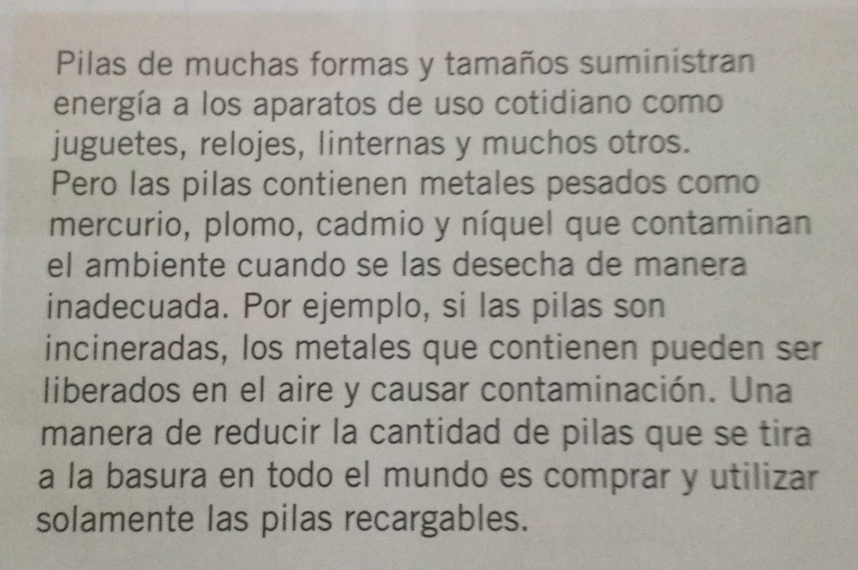 Pilas de muchas formas y tamaños suministran 
energía a los aparatos de uso cotidiano como 
juguetes, relojes, linternas y muchos otros. 
Pero las pilas contienen metales pesados como 
mercurio, plomo, cadmio y níquel que contaminan 
el ambiente cuando se las desecha de manera 
inadecuada. Por ejemplo, si las pilas son 
incineradas, los metales que contienen pueden ser 
liberados en el aire y causar contaminación. Una 
manera de reducir la cantidad de pilas que se tira 
a la basura en todo el mundo es comprar y utilizar 
solamente las pilas recargables.