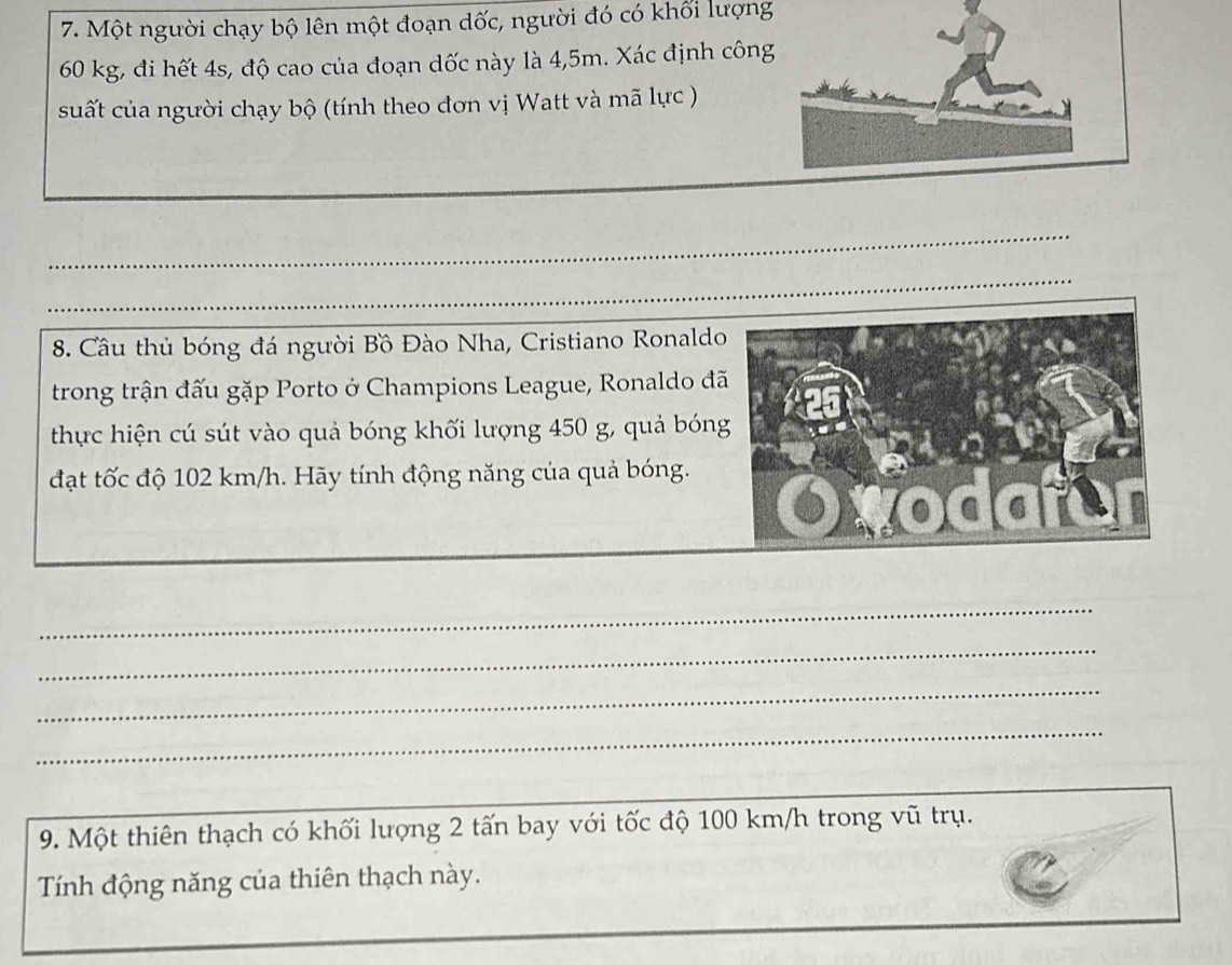 Một người chạy bộ lên một đoạn dốc, người đó có khối lượng
60 kg, đi hết 4s, độ cao của đoạn dốc này là 4,5m. Xác định công 
suất của người chạy bộ (tính theo đơn vị Watt và mã lực ) 
_ 
_ 
8. Cầu thủ bóng đá người Bồ Đào Nha, Cristiano Ronaldo 
trong trận đấu gặp Porto ở Champions League, Ronaldo đ 
thực hiện cú sút vào quả bóng khối lượng 450 g, quả bón 
đạt tốc độ 102 km/h. Hãy tính động năng của quả bóng. 
_ 
_ 
_ 
_ 
9. Một thiên thạch có khối lượng 2 tấn bay với tốc độ 100 km/h trong vũ trụ. 
Tính động năng của thiên thạch này.