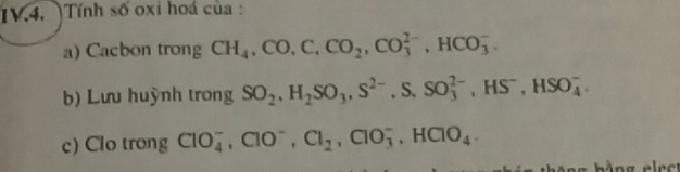 IV.4. )Tính số oxi hoá của : 
a) Cacbon trong CH_4, CO, C, CO_2, CO_3^((2-), HCO_3^-
b) Lưu huỳnh trong SO_2), H_2SO_3, S^(2-), S, SO_3^((2-), HS^-), HSO_4^(-. 
c) Clo trong ClO_4^-, ClO^-), Cl_2, ClO_3^(-, HClO_4),