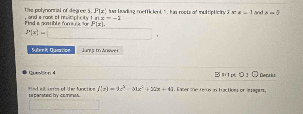 The polynomial of degree 5, P(x) has leading coefficient 1, has roots of multiplicity 2 at x=1 and x=0
, and a root of multiplicity 1 at x=-2
Find a possible formula for P(x).
P(x)=□ , 
Submit Question Jump to Answer 
Question 4 □ 0/1 pt つ 3 ; Details 
Find all zeros of the function f(x)=9x^3-51x^2+22x+40. Enter the zeros as fractions or integers, 
separated by commas.
3x- 1/2 