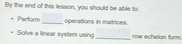 By the end of this lesson, you should be able to: 
Perform_ operations in matrices. 
Solve a linear system using_ row echelon form.