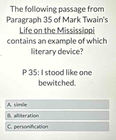 The following passage from
Paragraph 35 of Mark Twain's
Life on the Mississippi
contains an example of which
literary device?
P 35: I stood like one
bewitched.
A. simile
B. alliteration
C. personifcation