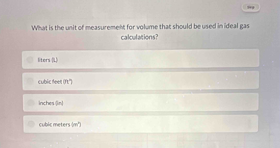 Skip
What is the unit of measurement for volume that should be used in ideal gas
calculations?
liters (L)
cubic feet (ft^3)
inches (in)
cubic meters (m^3)